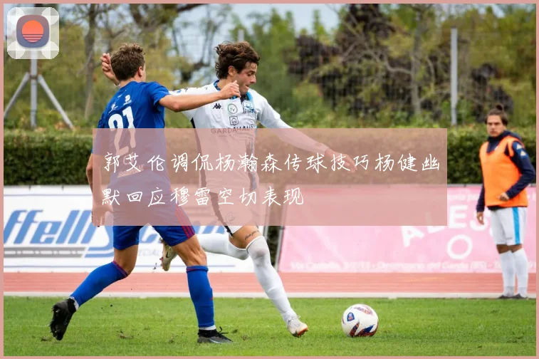 郭艾伦调侃杨瀚森传球技巧杨健幽默回应穆雷空切表现