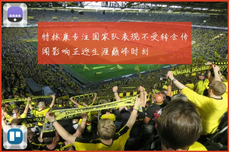 特林康专注国家队表现不受转会传闻影响正迎生涯巅峰时刻
