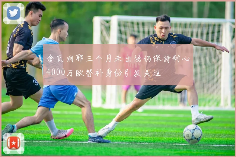 舍瓦利耶三个月未出场仍保持耐心4000万欧替补身份引发关注