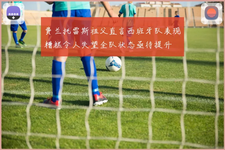 费兰托雷斯祖父直言西班牙队表现糟糕令人失望全队状态亟待提升