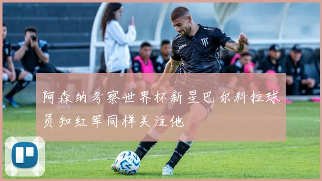 阿森纳考察世界杯新星巴尔科拉球员知红军同样关注他