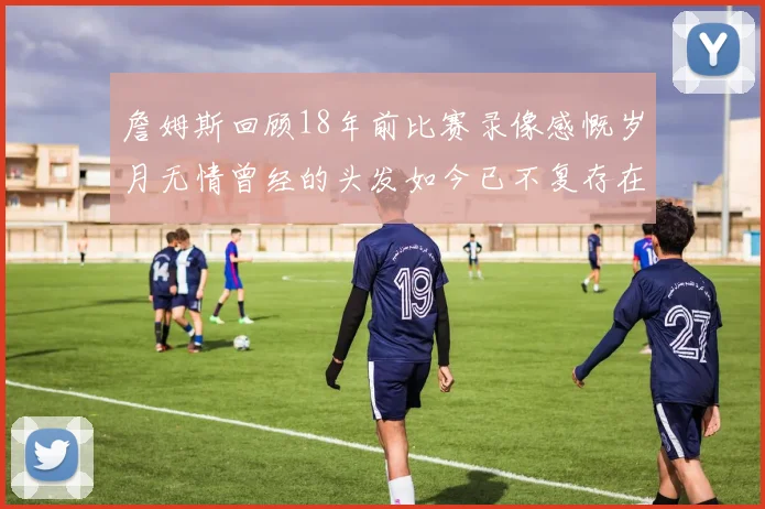 詹姆斯回顾18年前比赛录像感慨岁月无情曾经的头发如今已不复存在