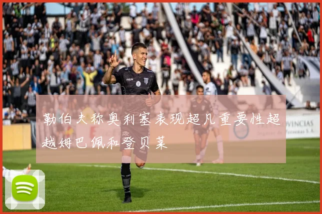 勒伯夫称奥利塞表现超凡重要性超越姆巴佩和登贝莱