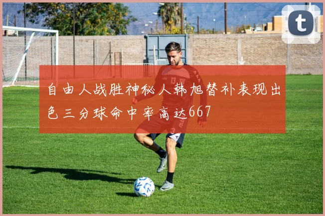 自由人战胜神秘人韩旭替补表现出色三分球命中率高达667