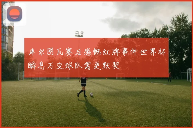 库尔图瓦赛后感慨红牌事件世界杯瞬息万变球队需更默契
