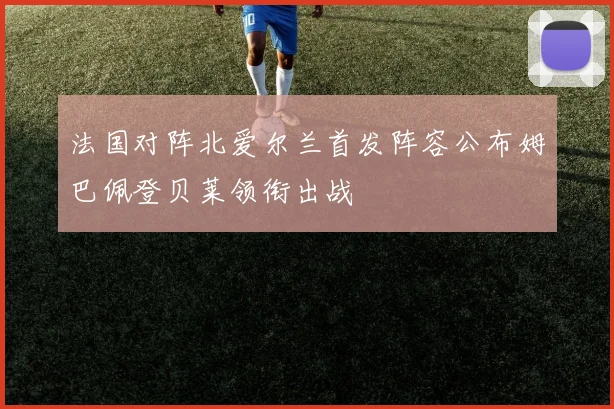 法国对阵北爱尔兰首发阵容公布姆巴佩登贝莱领衔出战