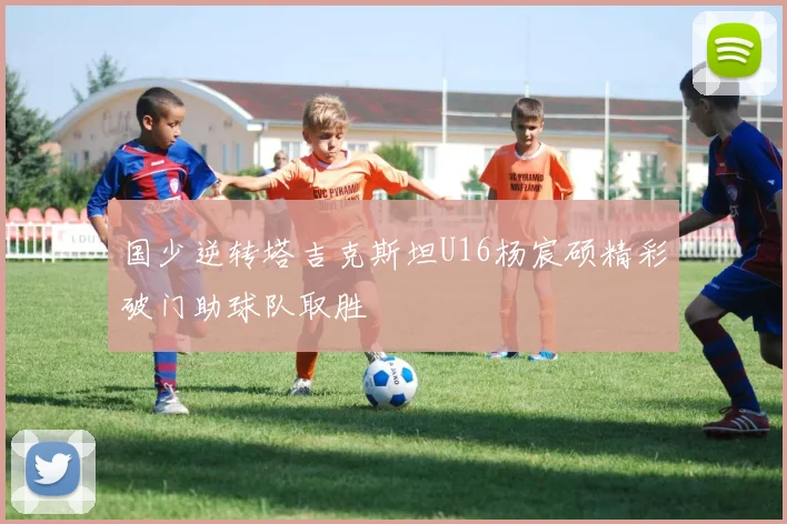 国少逆转塔吉克斯坦U16杨宸硕精彩破门助球队取胜