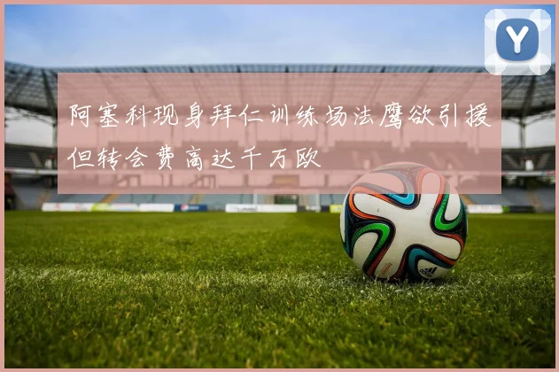 阿塞科现身拜仁训练场法鹰欲引援但转会费高达千万欧