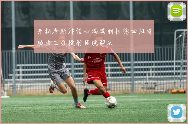开拓者新帅信心满满利拉德回归将助力三分投射困境解决