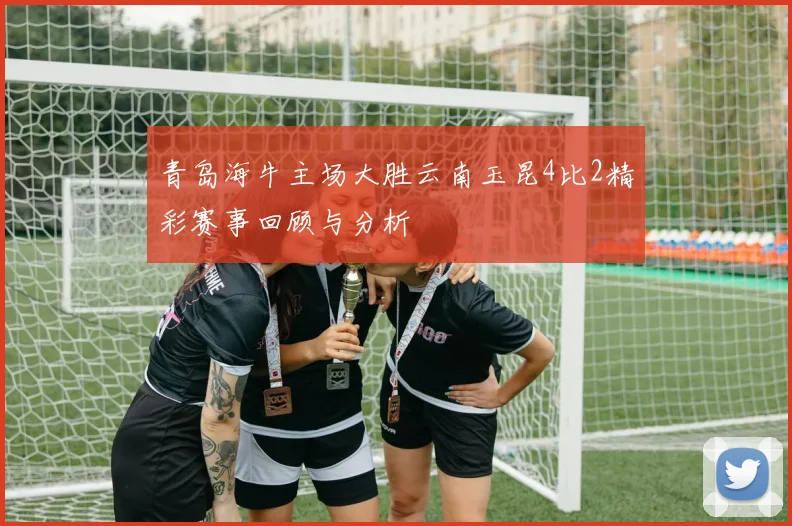 青岛海牛主场大胜云南玉昆4比2精彩赛事回顾与分析