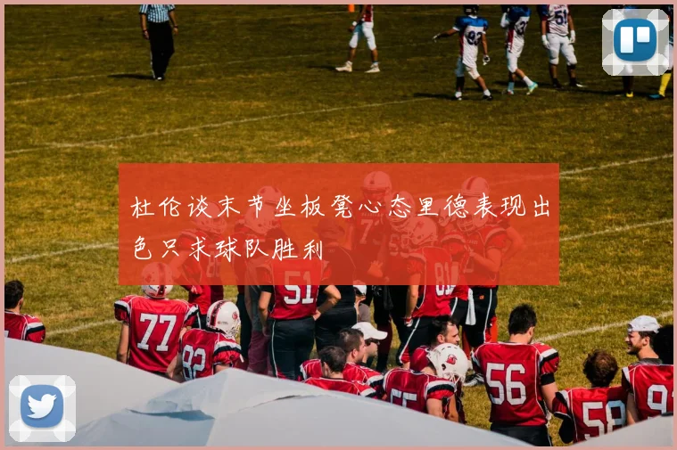 杜伦谈末节坐板凳心态里德表现出色只求球队胜利