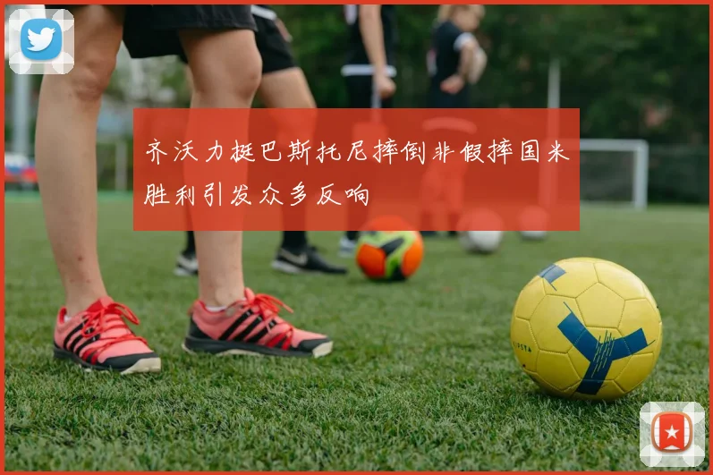 齐沃力挺巴斯托尼摔倒非假摔国米胜利引发众多反响