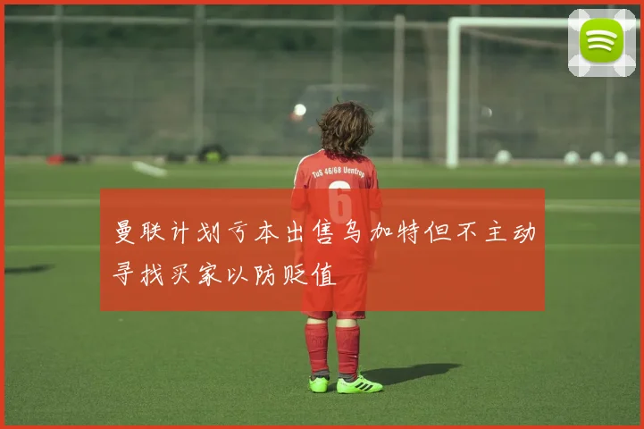 曼联计划亏本出售乌加特但不主动寻找买家以防贬值