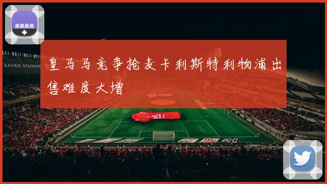 皇马马竞争抢麦卡利斯特利物浦出售难度大增