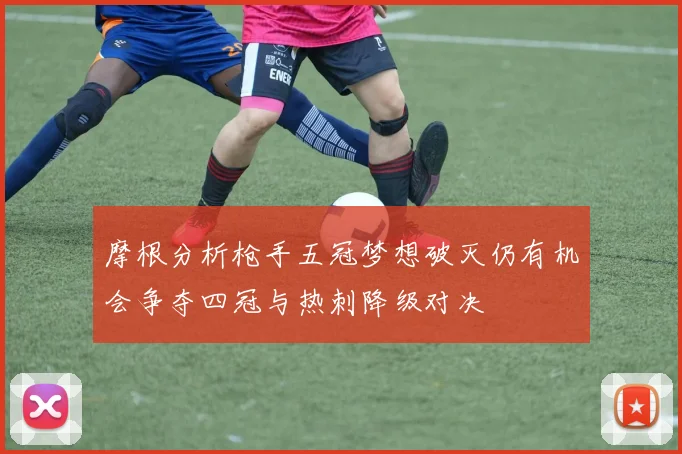 摩根分析枪手五冠梦想破灭仍有机会争夺四冠与热刺降级对决