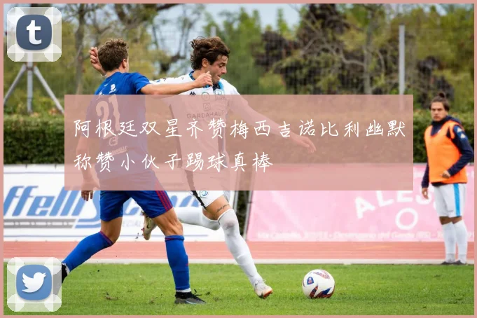 阿根廷双星齐赞梅西吉诺比利幽默称赞小伙子踢球真棒