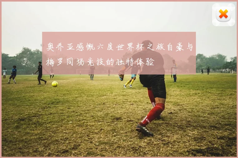 奥乔亚感慨六度世界杯之旅自豪与梅罗同场竞技的独特体验