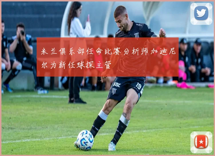米兰俱乐部任命比赛分析师加迪尼尔为新任球探主管