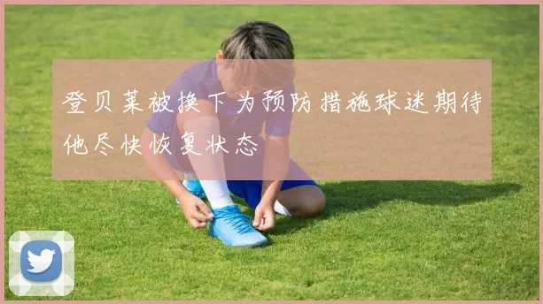 登贝莱被换下为预防措施球迷期待他尽快恢复状态