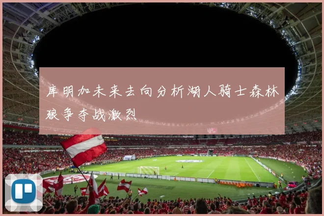 库明加未来去向分析湖人骑士森林狼争夺战激烈